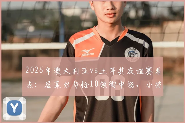 2026年澳大利亚vs土耳其友谊赛看点：居莱尔与恰10领衔中场，小将伊兰昆达能否闪耀？