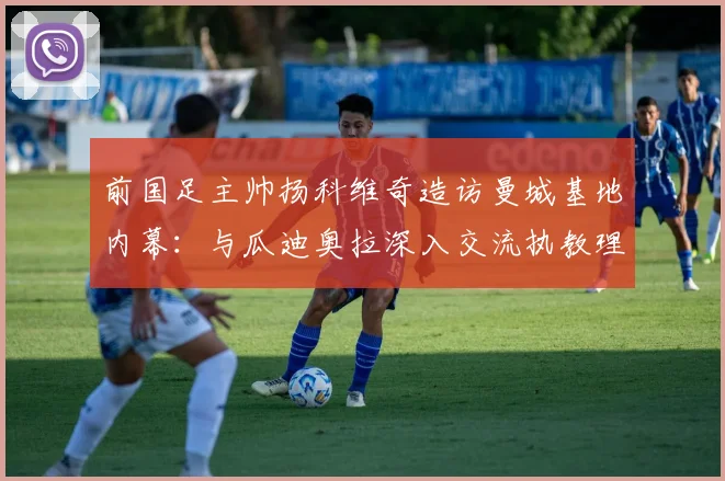 前国足主帅扬科维奇造访曼城基地内幕：与瓜迪奥拉深入交流执教理念，合影细节全解析
