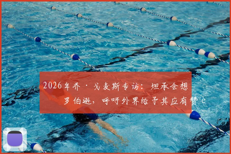 2026年乔·戈麦斯专访:坦承会想念罗伯逊,呼吁外界给予其应有赞誉与认可