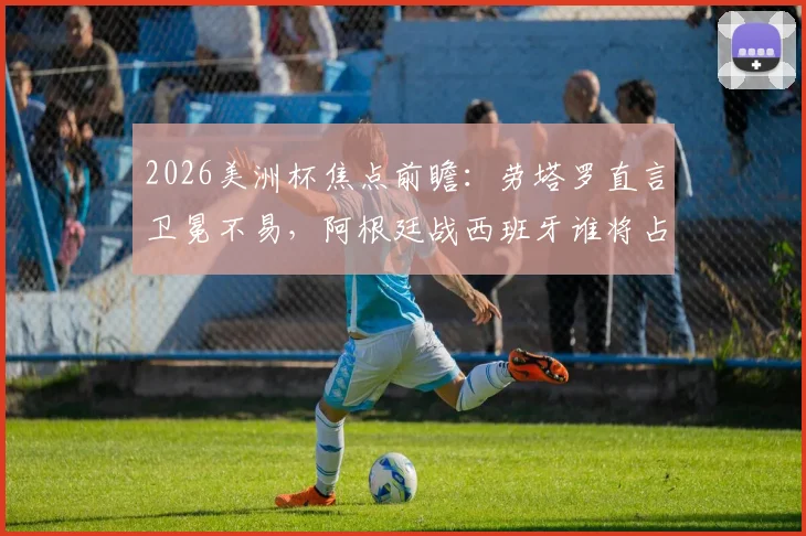 2026美洲杯焦点前瞻：劳塔罗直言卫冕不易，阿根廷战西班牙谁将占优？
