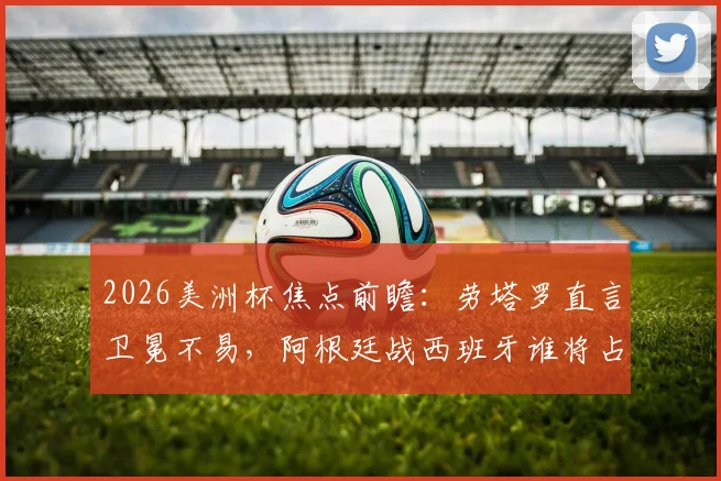 2026美洲杯焦点前瞻：劳塔罗直言卫冕不易，阿根廷战西班牙谁将占优？
