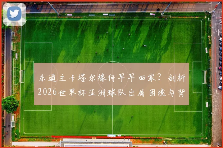 东道主卡塔尔缘何早早回家？剖析2026世界杯亚洲球队出局困境与背后原因