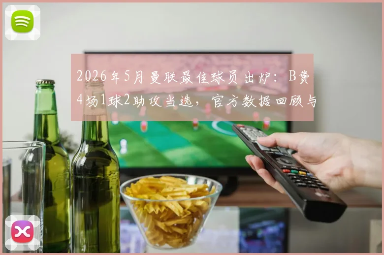2026年5月曼联最佳球员出炉：B费4场1球2助攻当选，官方数据回顾与评选分析