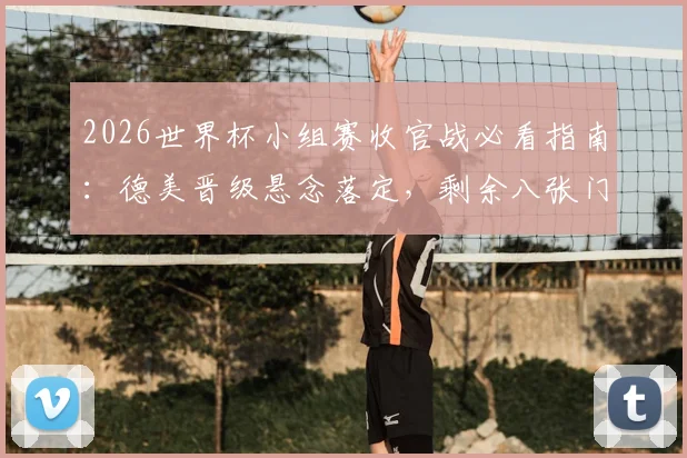2026世界杯小组赛收官战必看指南：德美晋级悬念落定，剩余八张门票争夺全解析