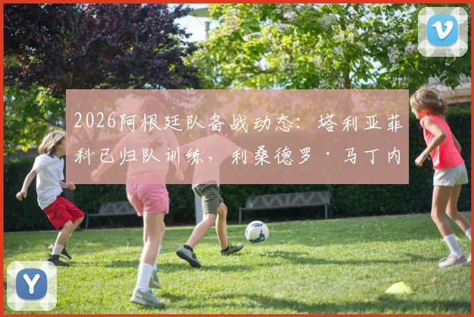 2026阿根廷队备战动态：塔利亚菲科已归队训练，利桑德罗·马丁内斯腰部伤情最新评估