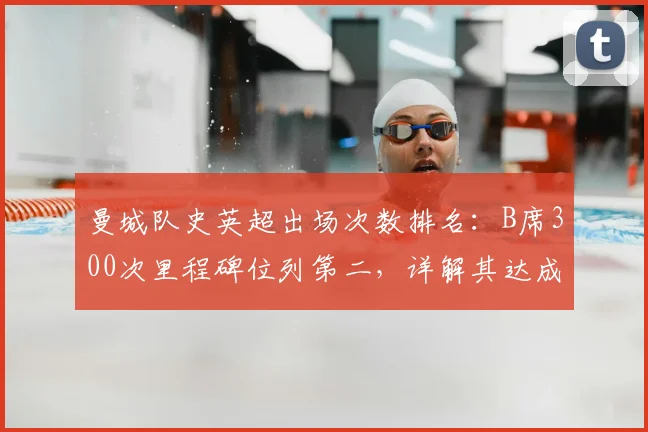 曼城队史英超出场次数排名：B席300次里程碑位列第二，详解其达成时间与数据贡献