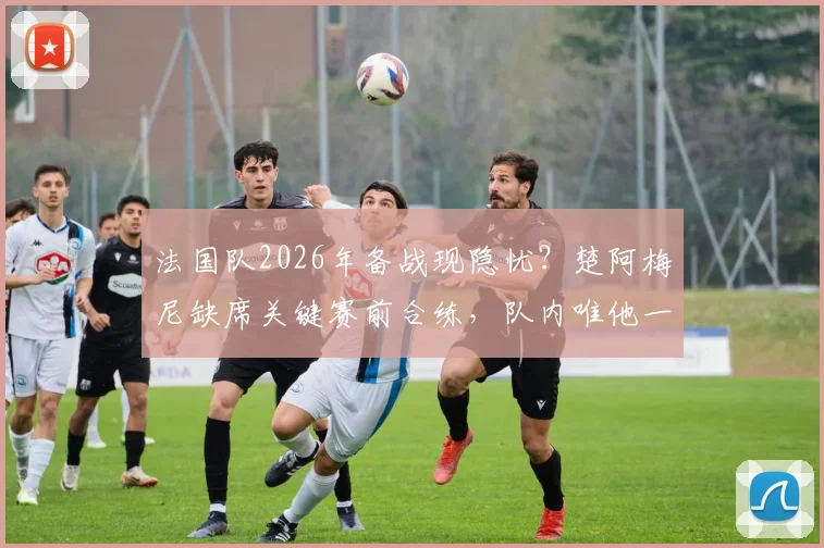 法国队2026年备战现隐忧？楚阿梅尼缺席关键赛前合练，队内唯他一人未参加引关注