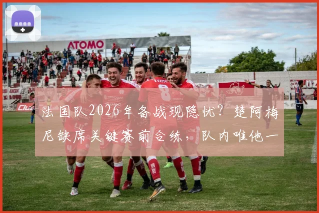 法国队2026年备战现隐忧？楚阿梅尼缺席关键赛前合练，队内唯他一人未参加引关注