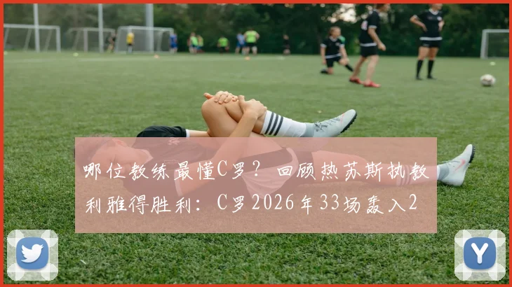 哪位教练最懂C罗？回顾热苏斯执教利雅得胜利：C罗2026年33场轰入29球