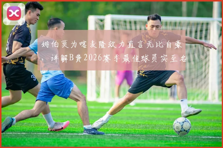 姆伯莫为喀麦隆效力直言无比自豪，详解B费2026赛季最佳球员实至名归原因