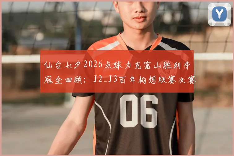仙台七夕2026点球力克富山胜利夺冠全回顾：J2_J3百年构想联赛决赛深度分析，含冠军奖金与赛事意义解读