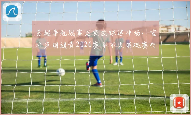苏超争冠战赛后突发球迷冲场，官方声明谴责2026赛季不文明观赛行为