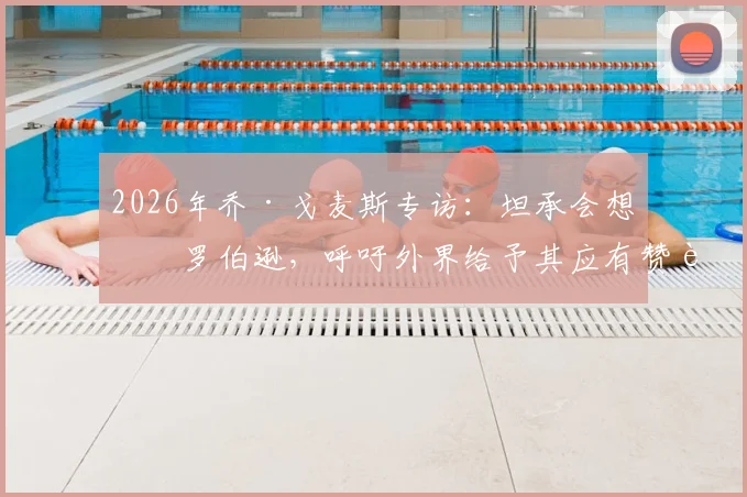2026年乔·戈麦斯专访：坦承会想念罗伯逊，呼吁外界给予其应有赞誉与认可