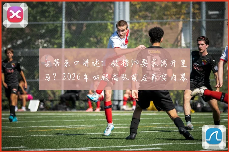 古蒂亲口讲述:被穆帅要求离开皇马?2026年回顾离队前后真实内幕与下任主帅悬念