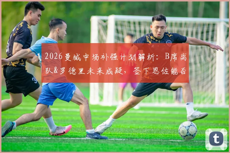 2026曼城中场补强计划解析：B席离队&罗德里未来成疑，签下恩佐能否成为解决方案？