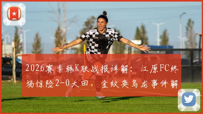 2026赛季韩K联战报详解:江原FC终场惊险2-0大田,金纹奂乌龙事件解析