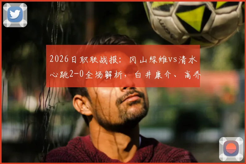 2026日职联战报：冈山绿雉vs清水心跳2-0全场解析，白井康介、高乔破门关键点复盘
