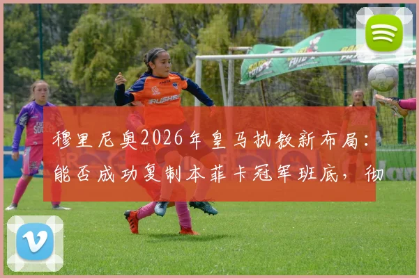 穆里尼奥2026年皇马执教新布局：能否成功复制本菲卡冠军班底，彻底改造银河战舰？