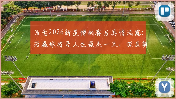 马竞2026新星博纳赛后真情流露：若赢球将是人生最美一天，深度解读其青训背景与未来前景