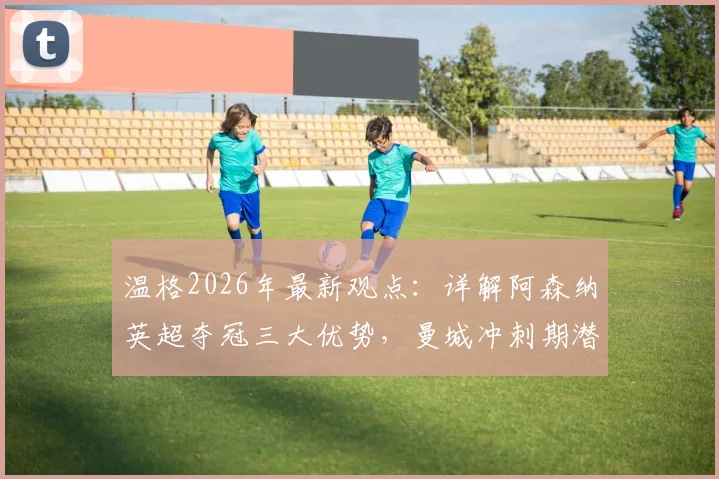 温格2026年最新观点:详解阿森纳英超夺冠三大优势,曼城冲刺期潜在隐患与关键赛程对比分析