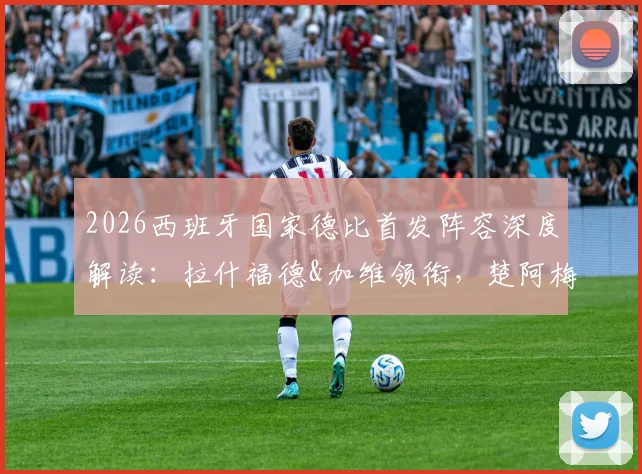 2026西班牙国家德比首发阵容深度解读：拉什福德&加维领衔，楚阿梅尼&贡萨洛出战，关键对决与战术看点全分析