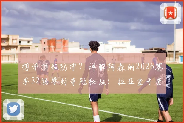 想学顶级防守？详解阿森纳2026赛季32场零封夺冠秘诀：拉亚金手套三连庄背后的战术与人员配置