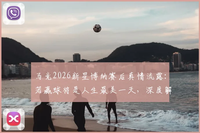 马竞2026新星博纳赛后真情流露:若赢球将是人生最美一天,深度解读其青训背景与未来前景