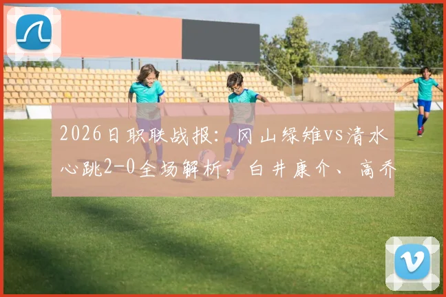 2026日职联战报：冈山绿雉vs清水心跳2-0全场解析，白井康介、高乔破门关键点复盘