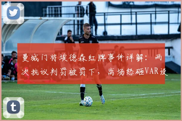 曼城门将埃德森红牌事件详解：两次抗议判罚被罚下，离场怒砸VAR设备视频引热议