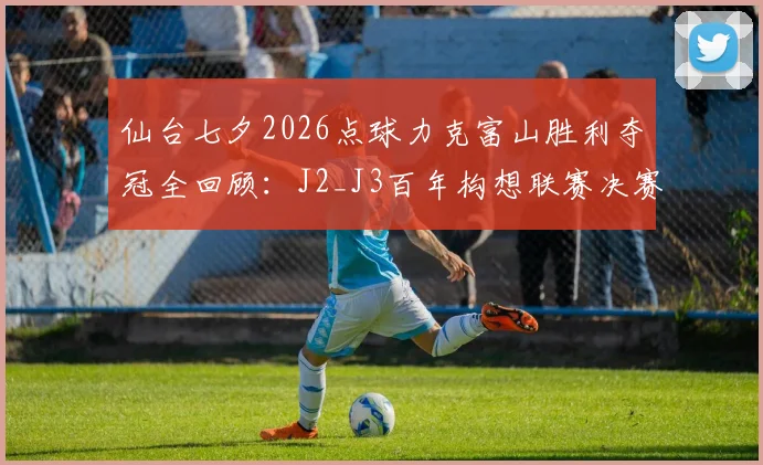 仙台七夕2026点球力克富山胜利夺冠全回顾：J2_J3百年构想联赛决赛深度分析，含冠军奖金与赛事意义解读