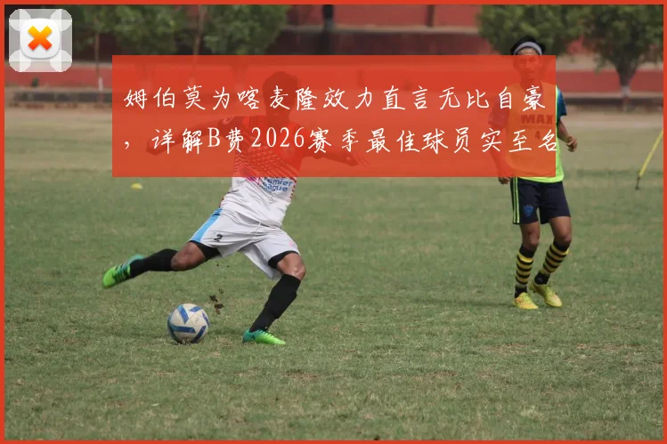 姆伯莫为喀麦隆效力直言无比自豪,详解B费2026赛季最佳球员实至名归原因