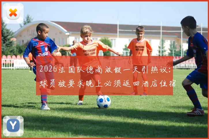 2026法国队德尚放假一天引热议:球员被要求晚上必须返回酒店住宿,队报揭秘背后纪律