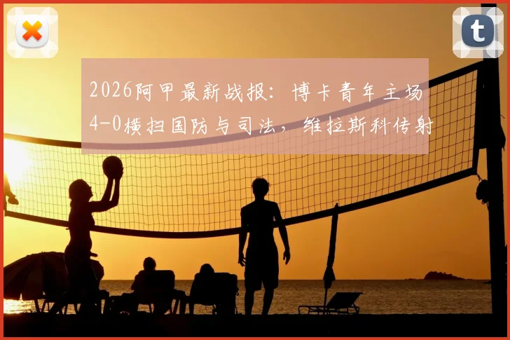 2026阿甲最新战报：博卡青年主场4-0横扫国防与司法，维拉斯科传射建功全场最佳