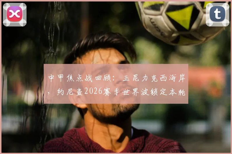 中甲焦点战回顾:玉昆力克西海岸,约尼查2026赛季世界波锁定本轮五佳球榜首
