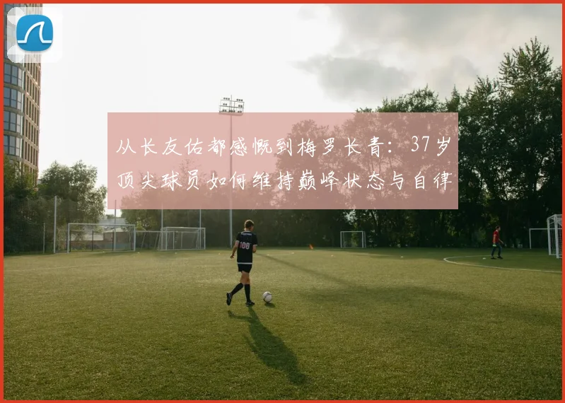从长友佑都感慨到梅罗长青:37岁顶尖球员如何维持巅峰状态与自律秘诀