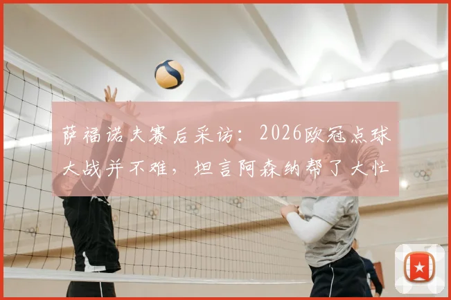 萨福诺夫赛后采访：2026欧冠点球大战并不难，坦言阿森纳帮了大忙，解析门将心理与技术细节