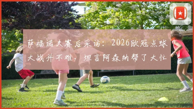 萨福诺夫赛后采访：2026欧冠点球大战并不难，坦言阿森纳帮了大忙，解析门将心理与技术细节