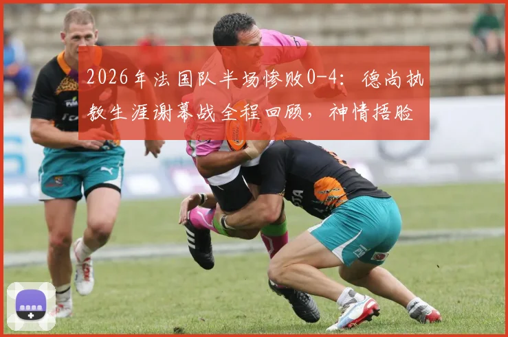 2026年法国队半场惨败0-4：德尚执教生涯谢幕战全程回顾，神情捂脸瞬间令人唏嘘