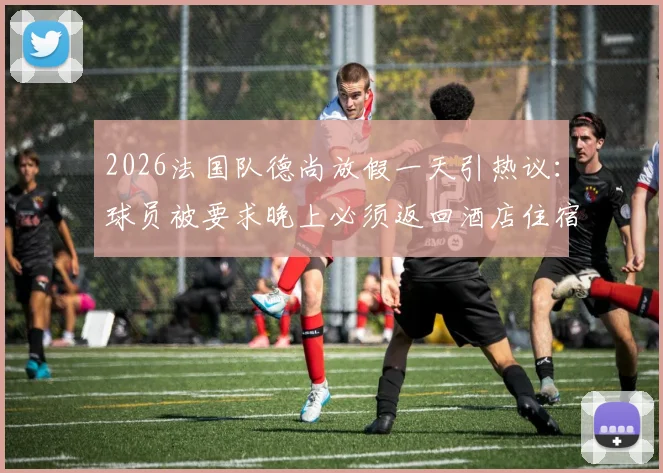 2026法国队德尚放假一天引热议：球员被要求晚上必须返回酒店住宿，队报揭秘背后纪律