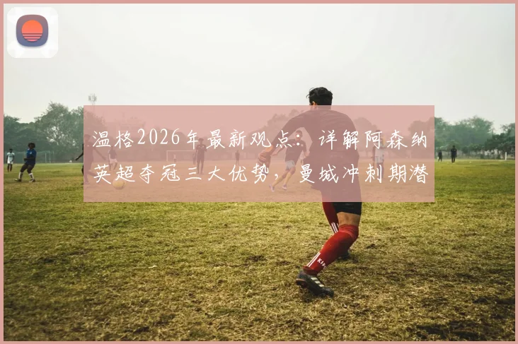 温格2026年最新观点：详解阿森纳英超夺冠三大优势，曼城冲刺期潜在隐患与关键赛程对比分析