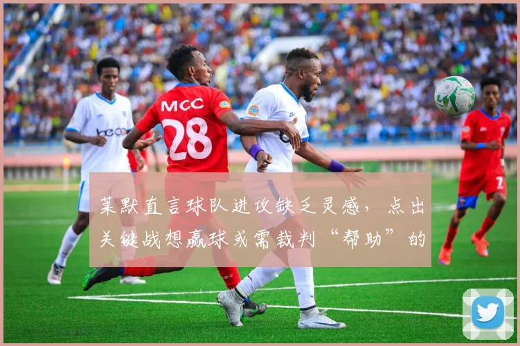 莱默直言球队进攻缺乏灵感，点出关键战想赢球或需裁判“帮助”的深层原因
