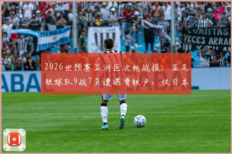 2026世预赛亚洲区次轮战报：亚足联球队9战7负遭遇滑铁卢，仅日本队捍卫荣誉，多队问题集中爆发