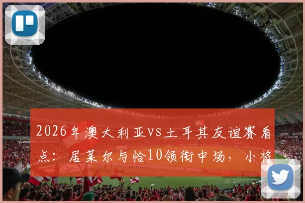 2026年澳大利亚vs土耳其友谊赛看点：居莱尔与恰10领衔中场，小将伊兰昆达能否闪耀？